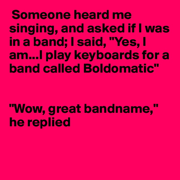  Someone heard me singing, and asked if I was in a band; I said, "Yes, I am...I play keyboards for a band called Boldomatic"


"Wow, great bandname," he replied


