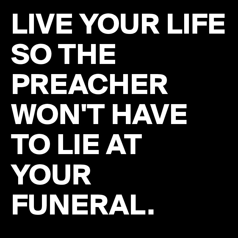 LIVE YOUR LIFE SO THE PREACHER WON'T HAVE TO LIE AT YOUR FUNERAL.