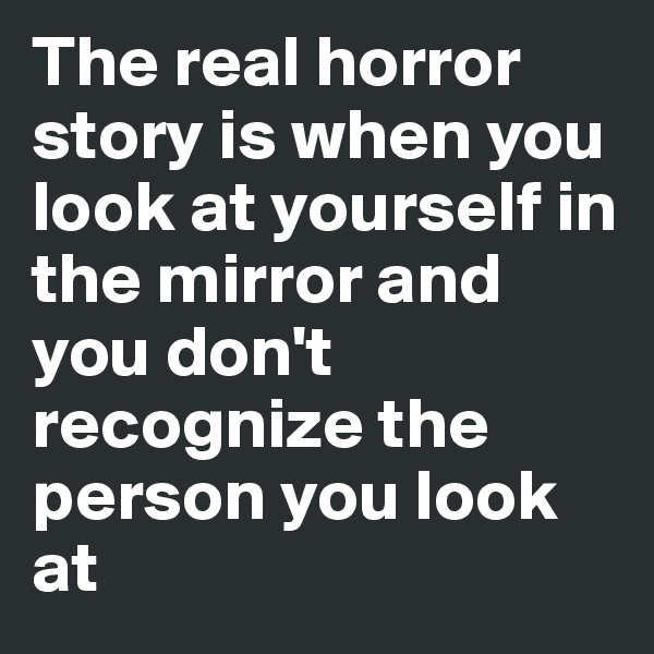 The real horror story is when you look at yourself in the mirror and you don't recognize the person you look at