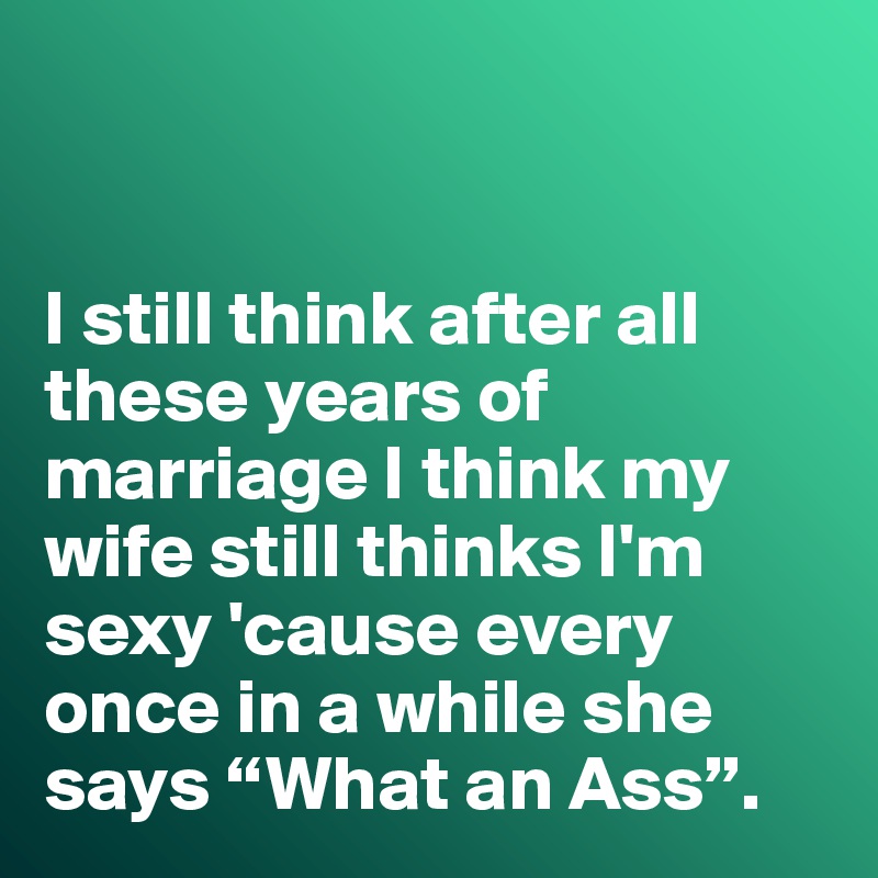 


I still think after all these years of marriage I think my wife still thinks I'm sexy 'cause every once in a while she says “What an Ass”. 