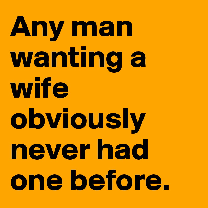 Any man wanting a wife obviously never had one before.