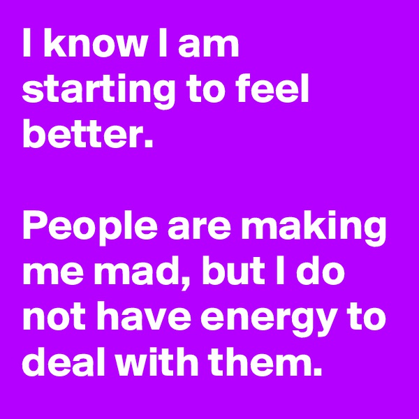 I know I am starting to feel better.

People are making me mad, but I do not have energy to deal with them.