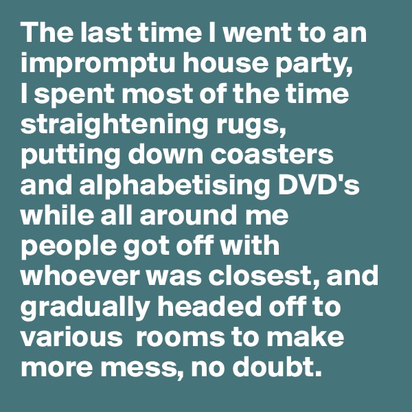 The last time I went to an impromptu house party, 
I spent most of the time straightening rugs, putting down coasters and alphabetising DVD's while all around me 
people got off with whoever was closest, and gradually headed off to various  rooms to make more mess, no doubt.