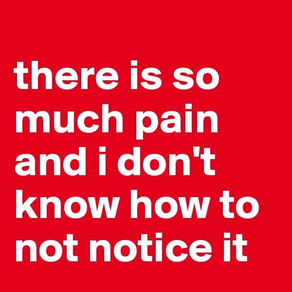 
there is so much pain and i don't know how to not notice it