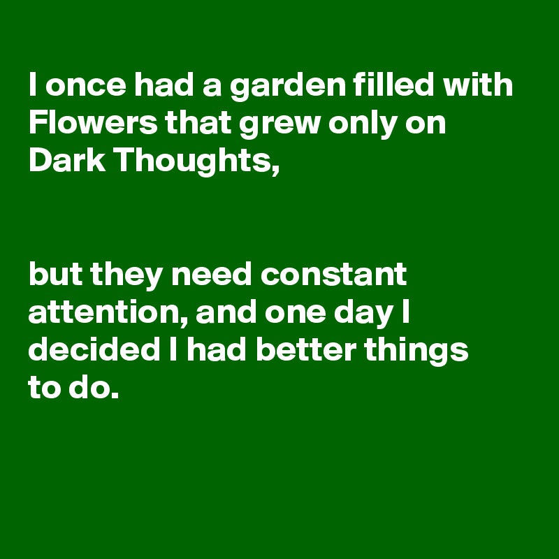 
I once had a garden filled with Flowers that grew only on Dark Thoughts,


but they need constant attention, and one day I decided I had better things 
to do.


