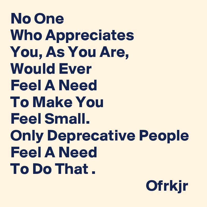No One 
Who Appreciates 
You, As You Are, 
Would Ever 
Feel A Need 
To Make You 
Feel Small. 
Only Deprecative People Feel A Need 
To Do That .
                                           Ofrkjr