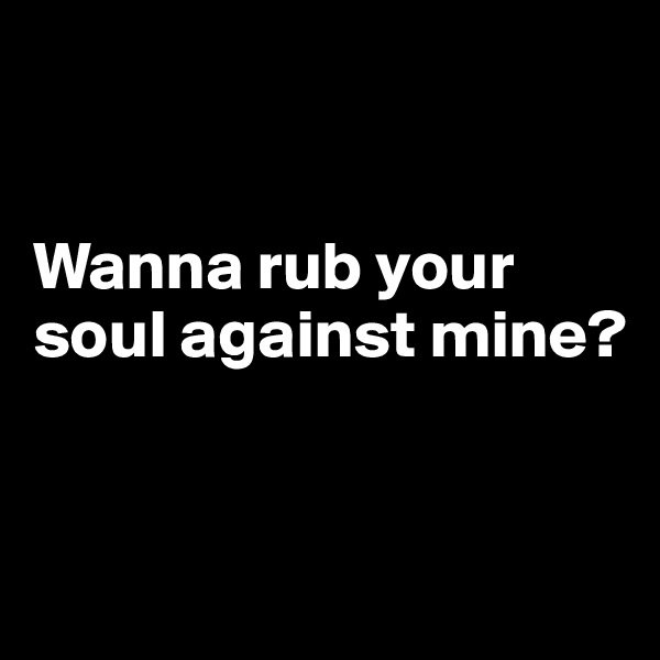 


Wanna rub your soul against mine?



