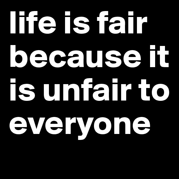 life is fair because it is unfair to everyone