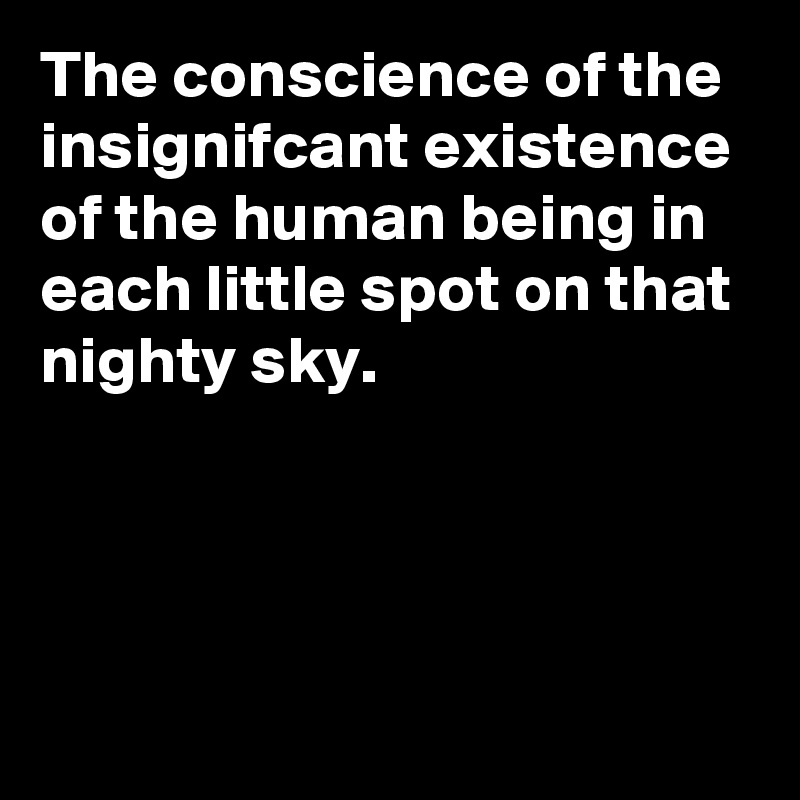 The conscience of the insignifcant existence of the human being in each little spot on that nighty sky.




