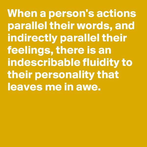 When a person's actions parallel their words, and indirectly parallel their feelings, there is an indescribable fluidity to their personality that leaves me in awe.


