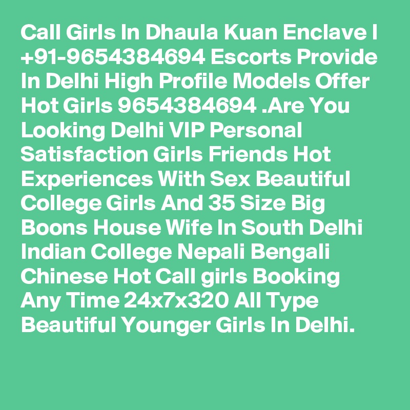 Call Girls In Dhaula Kuan Enclave I +91-9654384694 Escorts Provide In Delhi High Profile Models Offer Hot Girls 9654384694 .Are You Looking Delhi VIP Personal Satisfaction Girls Friends Hot Experiences With Sex Beautiful College Girls And 35 Size Big Boons House Wife In South Delhi Indian College Nepali Bengali Chinese Hot Call girls Booking Any Time 24x7x320 All Type Beautiful Younger Girls In Delhi.
