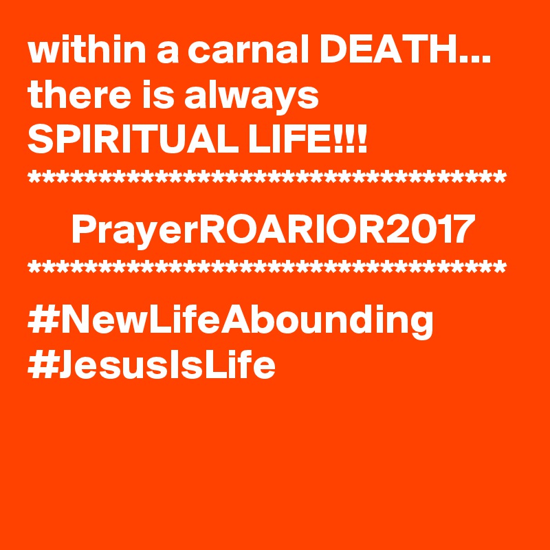 within a carnal DEATH...
there is always SPIRITUAL LIFE!!!
**********************************
     PrayerROARIOR2017
**********************************
#NewLifeAbounding
#JesusIsLife