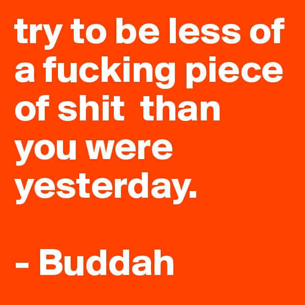 try to be less of a fucking piece of shit  than you were yesterday. 

- Buddah