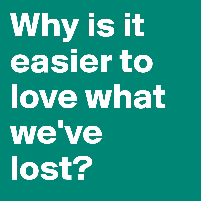 Why is it easier to love what we've lost?