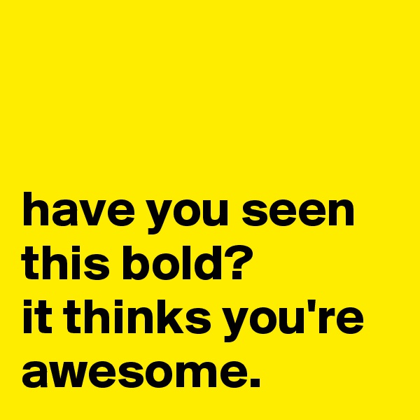 


have you seen this bold? 
it thinks you're awesome.