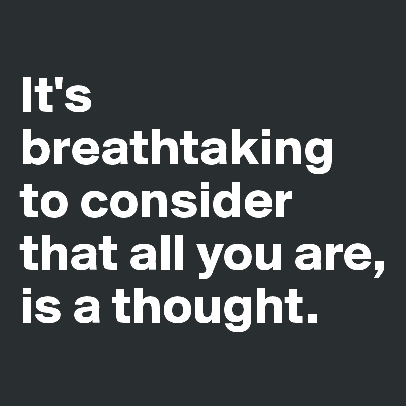 
It's breathtaking to consider that all you are, is a thought. 