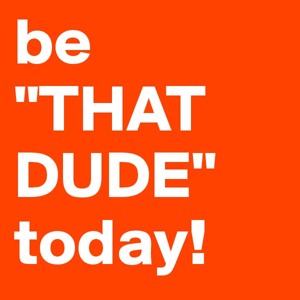 be 
"THAT DUDE"
today!