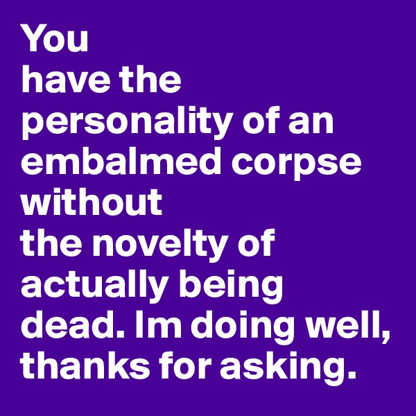 You
have the personality of an embalmed corpse without
the novelty of actually being dead. Im doing well, thanks for asking.
