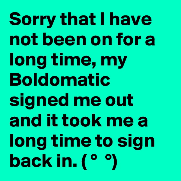 Sorry that I have not been on for a long time, my Boldomatic signed me out and it took me a long time to sign back in. ( ?° ?? ?°)