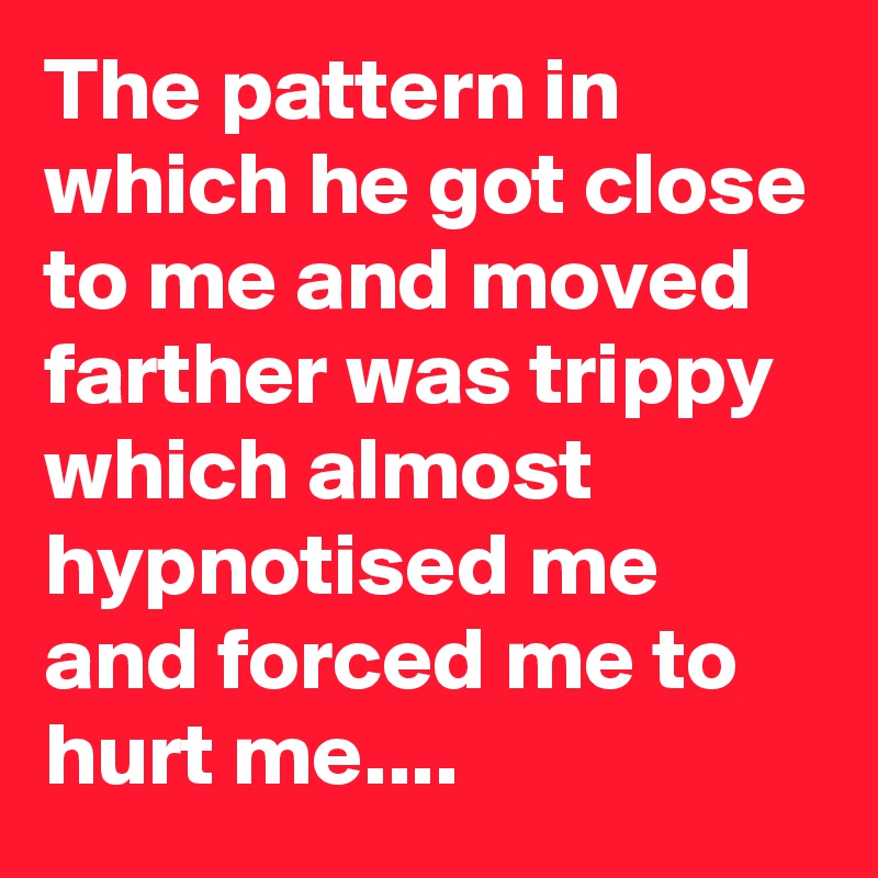 The pattern in which he got close to me and moved farther was trippy which almost hypnotised me and forced me to hurt me....