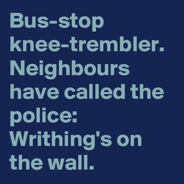 Bus-stop knee-trembler.
Neighbours have called the police:
Writhing's on the wall.