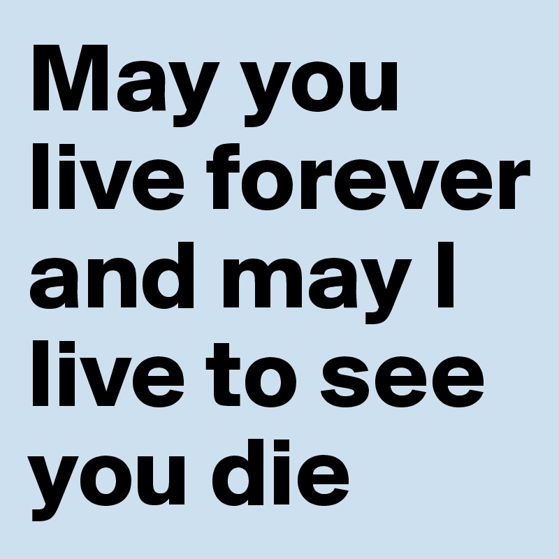 May you live forever and may I live to see you die