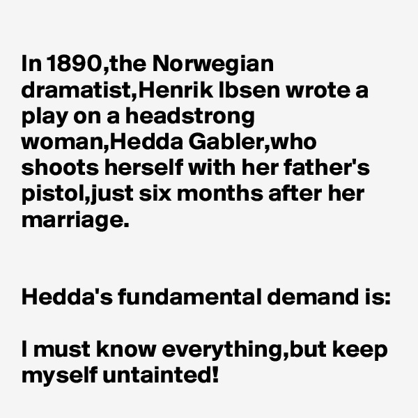In 1890,the Norwegian dramatist,Henrik Ibsen wrote a play on a headstrong woman,Hedda Gabler,who shoots herself with her father's pistol,just six months after her marriage.


Hedda's fundamental demand is:

I must know everything,but keep myself untainted!