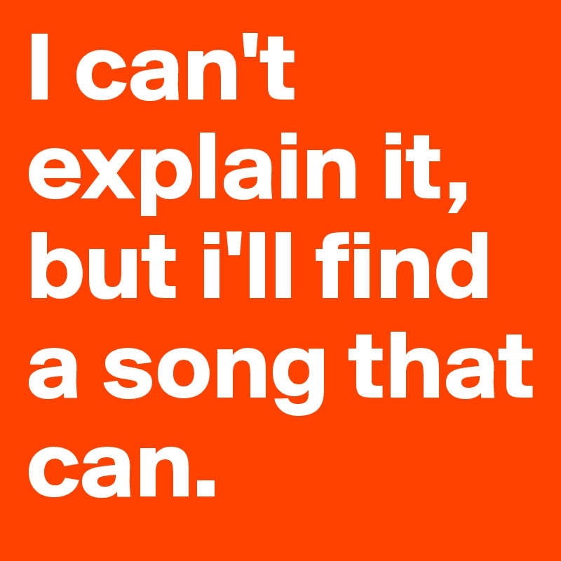 I can't explain it, but i'll find a song that can.