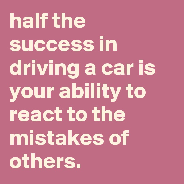 half the success in driving a car is your ability to react to the mistakes of others.