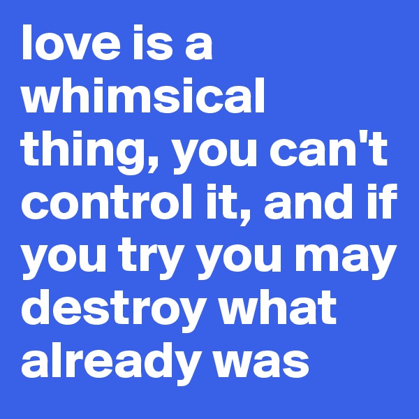 love is a whimsical thing, you can't control it, and if you try you may destroy what already was