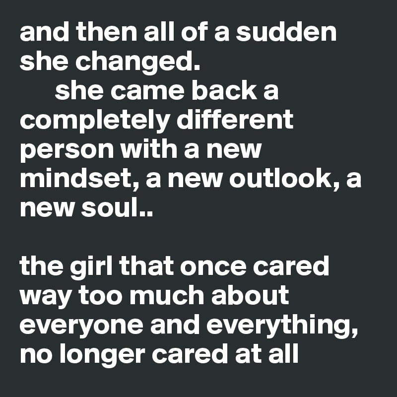 and then all of a sudden she changed.
      she came back a completely different person with a new mindset, a new outlook, a new soul..

the girl that once cared way too much about everyone and everything,  no longer cared at all 