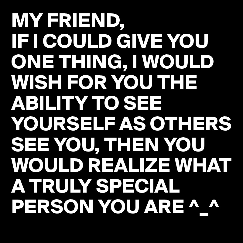 MY FRIEND, 
IF I COULD GIVE YOU ONE THING, I WOULD WISH FOR YOU THE ABILITY TO SEE YOURSELF AS OTHERS SEE YOU, THEN YOU WOULD REALIZE WHAT A TRULY SPECIAL PERSON YOU ARE ^_^