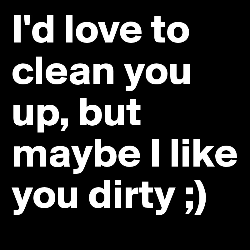 I'd love to clean you up, but maybe I like you dirty ;)