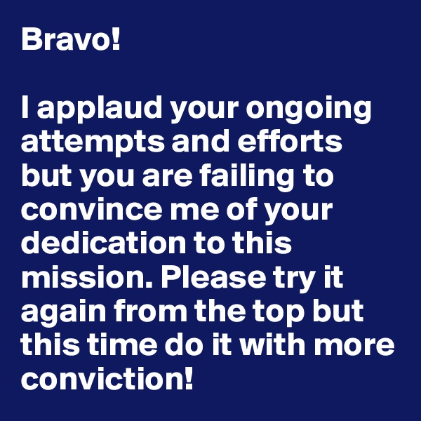 Bravo! 

I applaud your ongoing attempts and efforts but you are failing to convince me of your dedication to this mission. Please try it again from the top but this time do it with more conviction!
