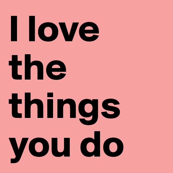 I love the things you do