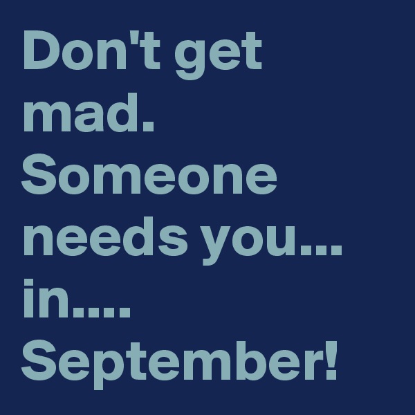 Don't get mad.
Someone needs you...
in....
September!