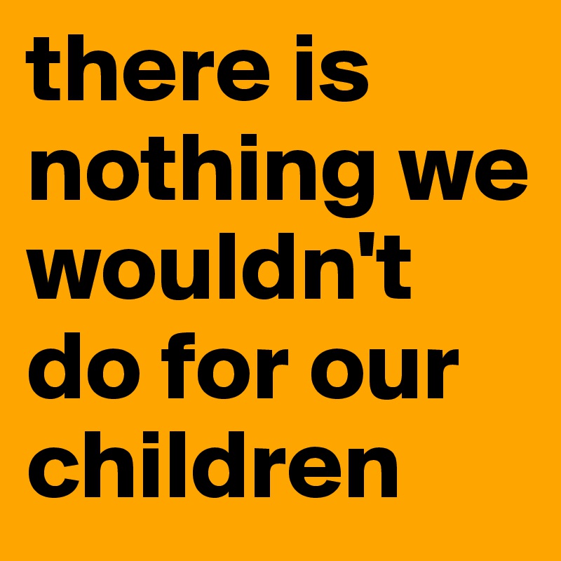 there is nothing we wouldn't do for our children