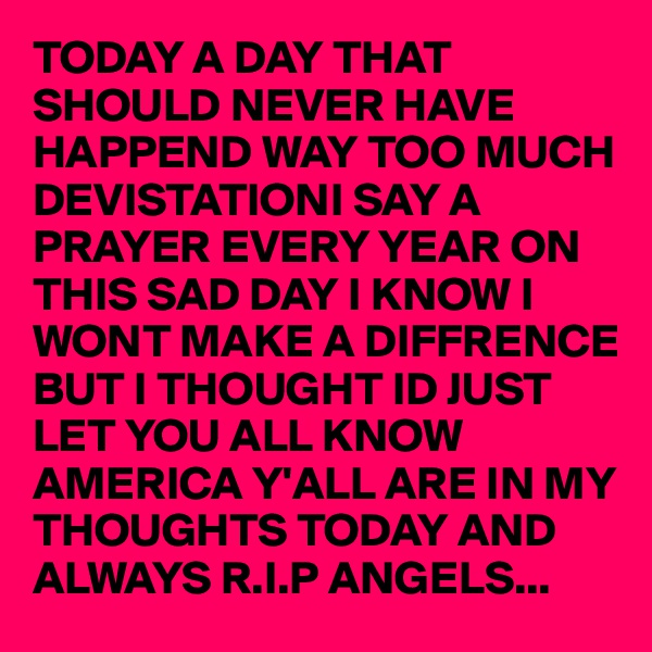 TODAY A DAY THAT SHOULD NEVER HAVE HAPPEND WAY TOO MUCH DEVISTATIONI SAY A PRAYER EVERY YEAR ON THIS SAD DAY I KNOW I WONT MAKE A DIFFRENCE BUT I THOUGHT ID JUST LET YOU ALL KNOW AMERICA Y'ALL ARE IN MY THOUGHTS TODAY AND ALWAYS R.I.P ANGELS...