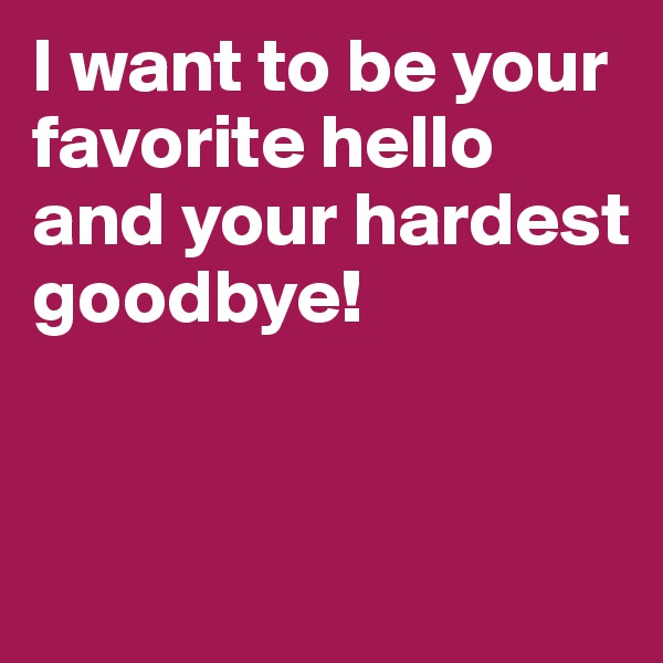 I want to be your favorite hello and your hardest goodbye!


