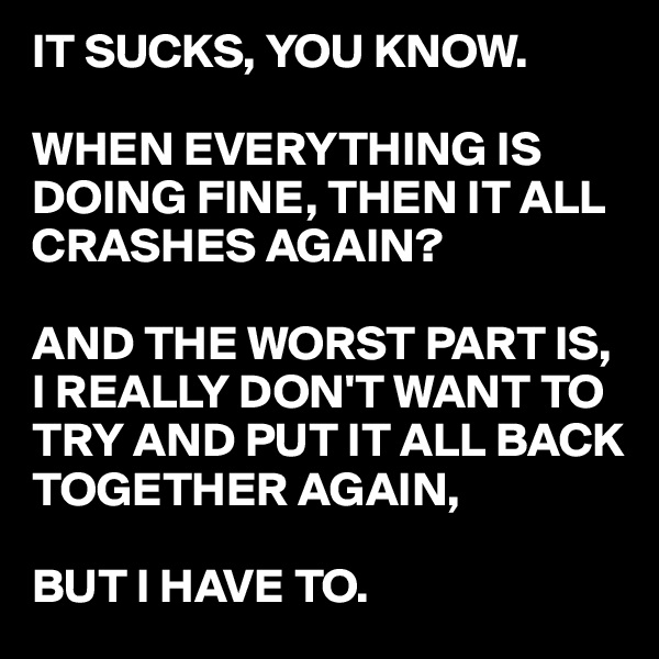 IT SUCKS, YOU KNOW.

WHEN EVERYTHING IS DOING FINE, THEN IT ALL CRASHES AGAIN?

AND THE WORST PART IS, I REALLY DON'T WANT TO TRY AND PUT IT ALL BACK TOGETHER AGAIN, 

BUT I HAVE TO.