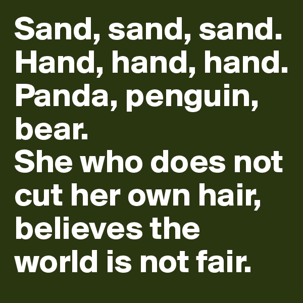 Sand, sand, sand.
Hand, hand, hand.
Panda, penguin, bear.
She who does not cut her own hair,
believes the world is not fair.