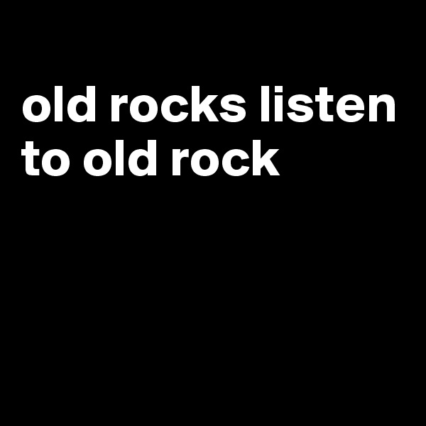 
old rocks listen to old rock




