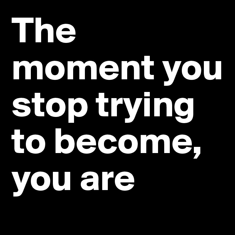 The moment you stop trying to become, you are
