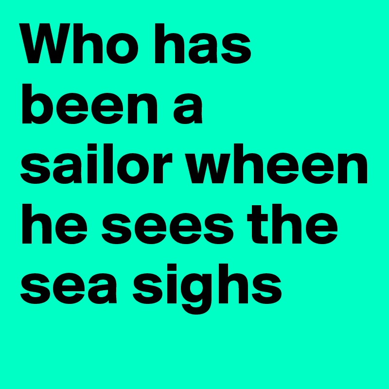 Who has been a sailor wheen he sees the sea sighs
