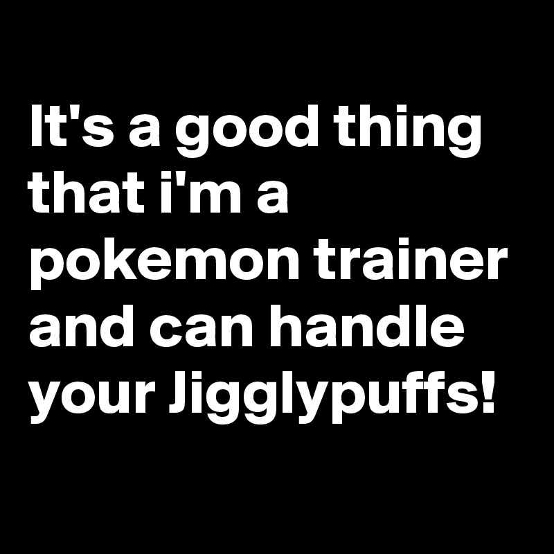 
It's a good thing that i'm a pokemon trainer and can handle your Jigglypuffs!
