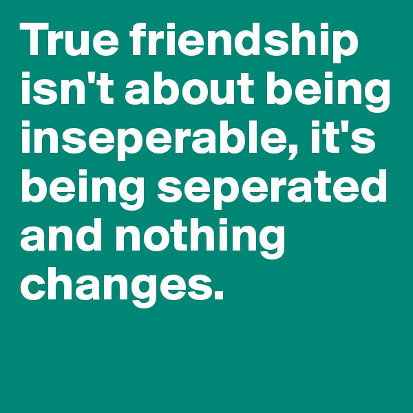 True friendship isn't about being inseperable, it's being seperated and nothing changes.

