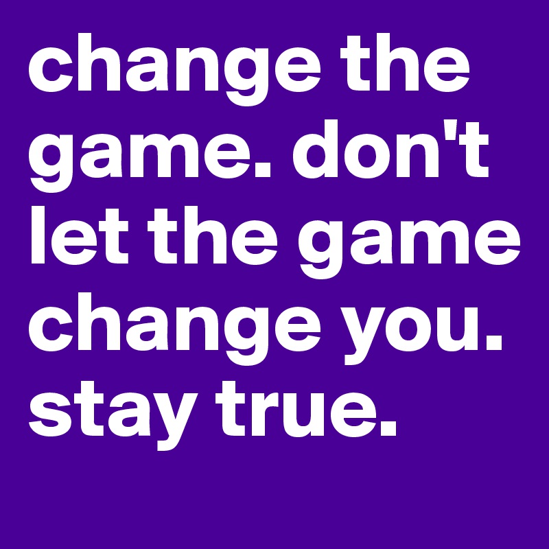 change the game. don't let the game
change you. stay true.