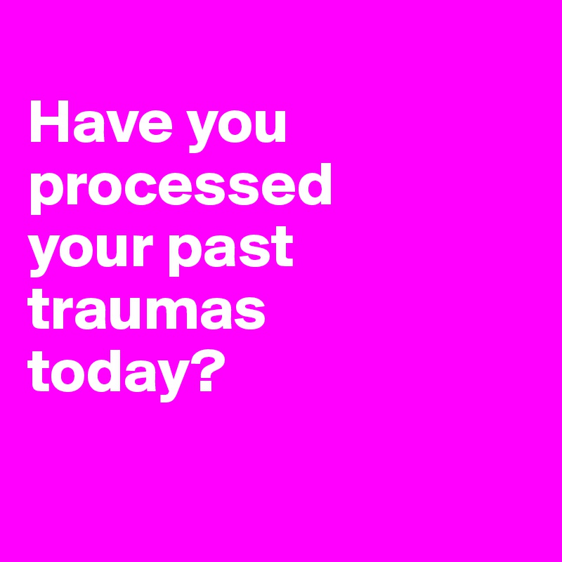 
Have you processed 
your past traumas 
today?

