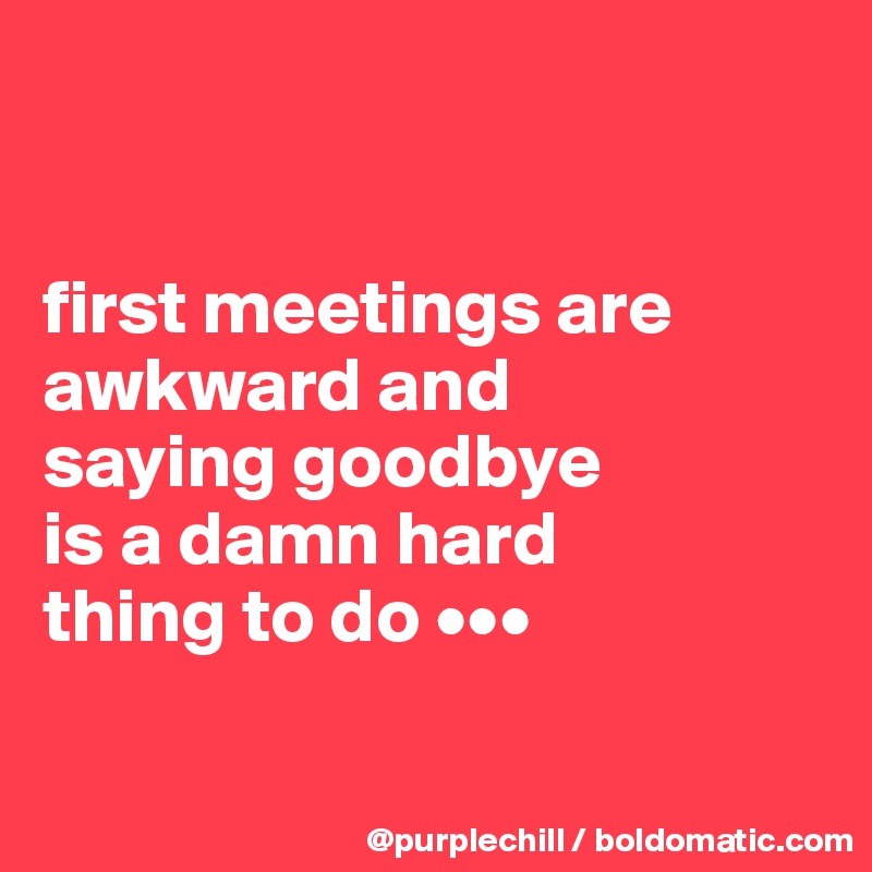 


first meetings are awkward and 
saying goodbye 
is a damn hard 
thing to do •••


