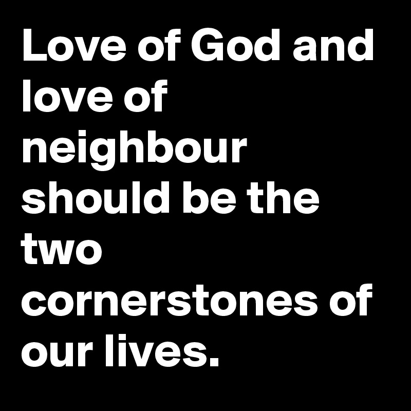 Love of God and love of neighbour should be the two cornerstones of our lives.